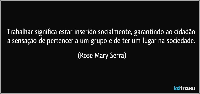 trabalhar significa estar inserido socialmente, garantindo ao cidadão a sensação de pertencer a um grupo e de ter um lugar na sociedade. (Rose Mary Serra)