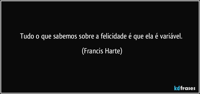 Tudo o que sabemos sobre a felicidade é que ela é variável. (Francis Harte)