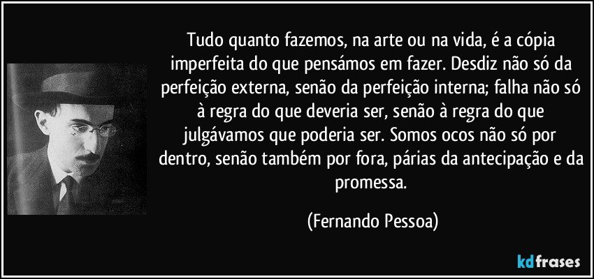 Tudo quanto fazemos, na arte ou na vida, é a cópia imperfeita do que pensámos em fazer. Desdiz não só da perfeição externa, senão da perfeição interna; falha não só à regra do que deveria ser, senão à regra do que julgávamos que poderia ser. Somos ocos não só por dentro, senão também por fora, párias da antecipação e da promessa. (Fernando Pessoa)