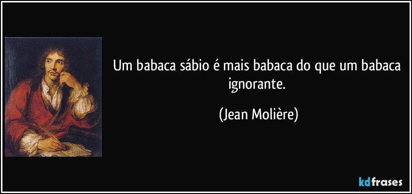 Um babaca sábio é mais babaca do que um babaca ignorante. (Jean Molière)