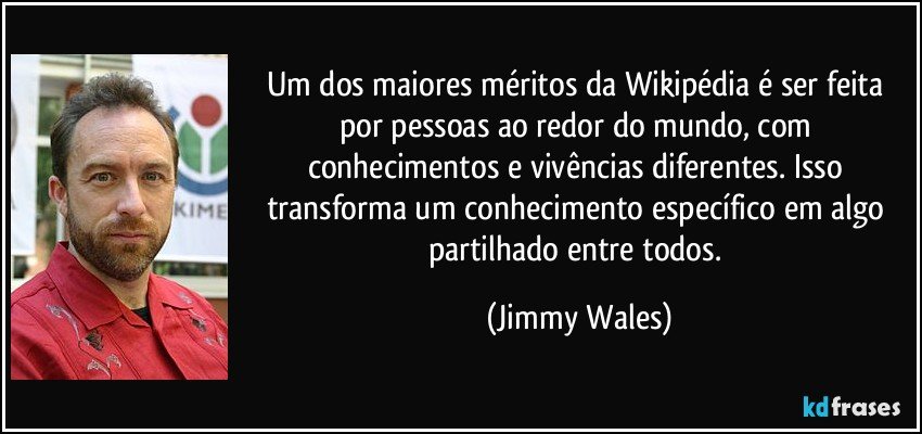 Um dos maiores méritos da Wikipédia é ser feita por pessoas ao redor do mundo, com conhecimentos e vivências diferentes. Isso transforma um conhecimento específico em algo partilhado entre todos. (Jimmy Wales)