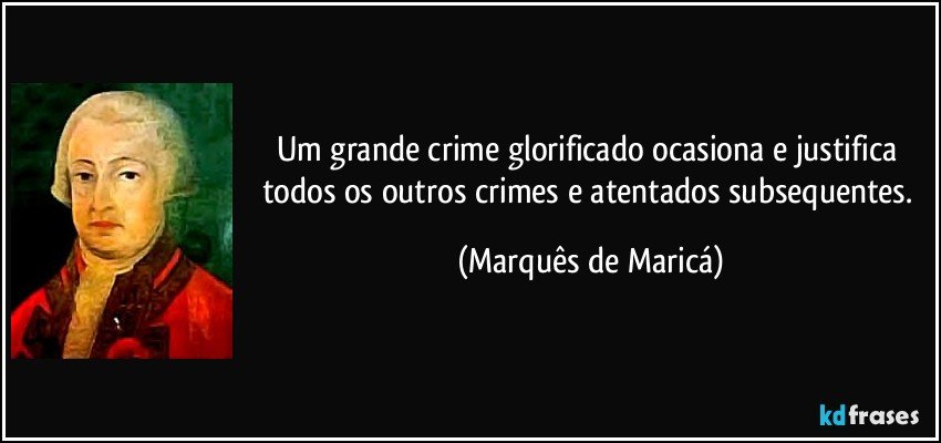 Um grande crime glorificado ocasiona e justifica todos os outros crimes e atentados subsequentes. (Marquês de Maricá)