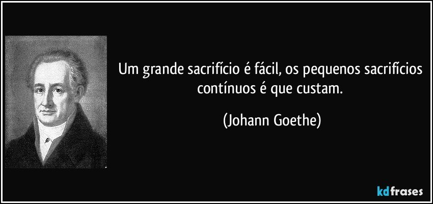 Um grande sacrifício é fácil, os pequenos sacrifícios contínuos é que custam. (Johann Goethe)