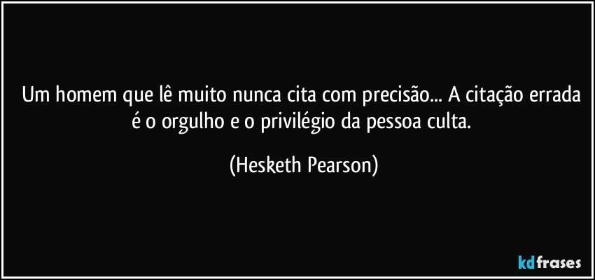 Um homem que lê muito nunca cita com precisão... A citação errada é o orgulho e o privilégio da pessoa culta. (Hesketh Pearson)