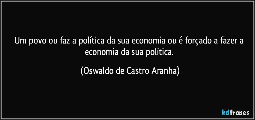 Um povo ou faz a política da sua economia ou é forçado a fazer a economia da sua política. (Oswaldo de Castro Aranha)