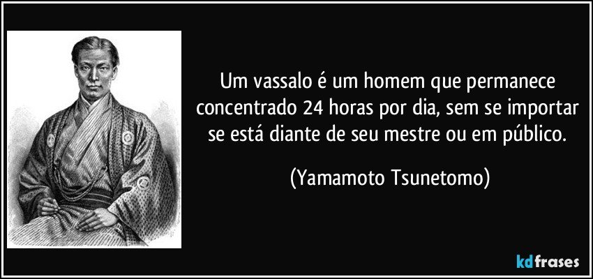 Um vassalo é um homem que permanece concentrado 24 horas por dia, sem se importar se está diante de seu mestre ou em público. (Yamamoto Tsunetomo)