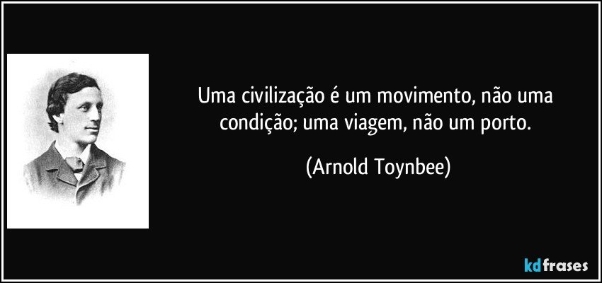 Uma civilização é um movimento, não uma condição; uma viagem, não um porto. (Arnold Toynbee)