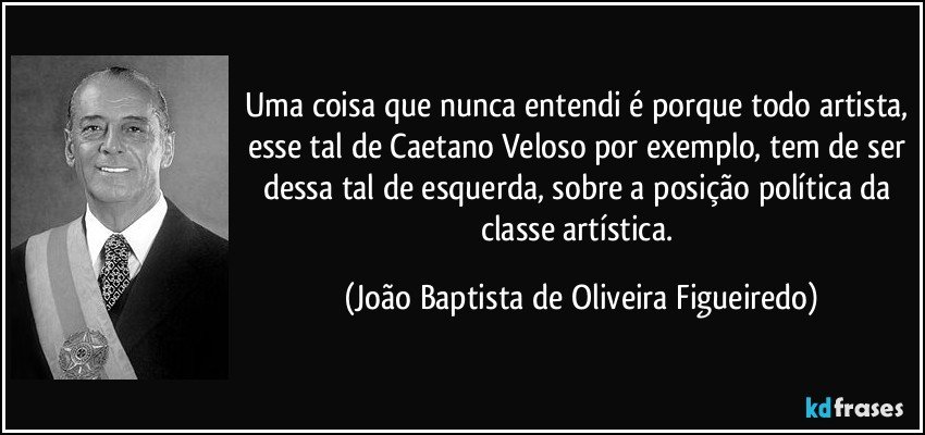 Uma coisa que nunca entendi é porque todo artista, esse tal de Caetano Veloso por exemplo, tem de ser dessa tal de esquerda, sobre a posição política da classe artística. (João Baptista de Oliveira Figueiredo)