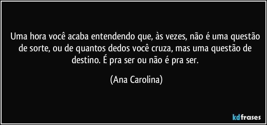 Uma hora você acaba entendendo que, às vezes, não é uma questão de sorte, ou de quantos dedos você cruza, mas uma questão de destino. É pra ser ou não é pra ser. (Ana Carolina)