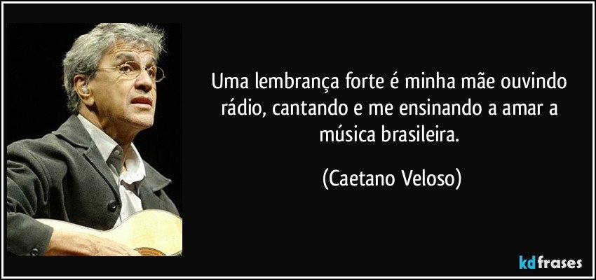 Uma lembrança forte é minha mãe ouvindo rádio, cantando e me ensinando a amar a música brasileira. (Caetano Veloso)