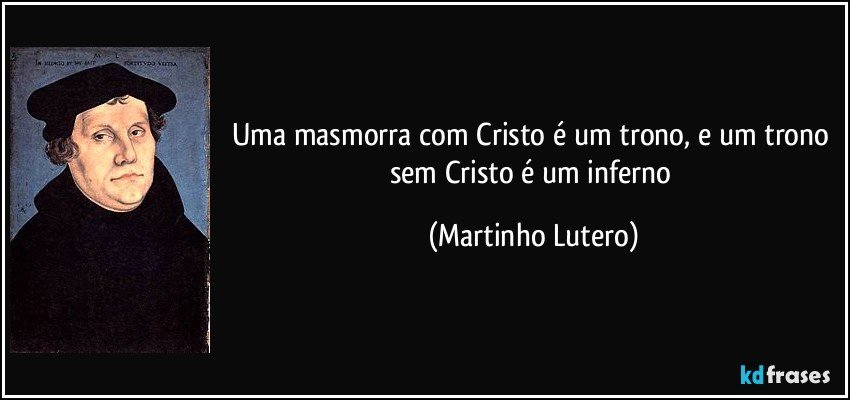 Uma masmorra com Cristo é um trono, e um trono sem Cristo é um inferno (Martinho Lutero)