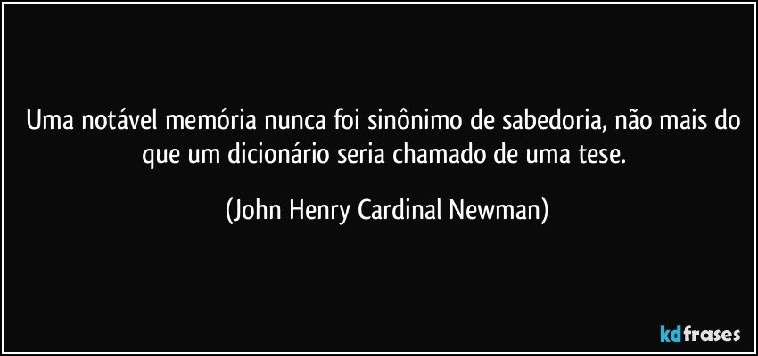 Uma notável memória nunca foi sinônimo de sabedoria, não mais do que um dicionário seria chamado de uma tese. (John Henry Cardinal Newman)