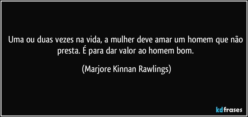 Uma ou duas vezes na vida, a mulher deve amar um homem que não presta. É para dar valor ao homem bom. (Marjore Kinnan Rawlings)