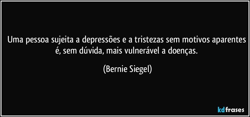 Uma pessoa sujeita a depressões e a tristezas sem motivos aparentes é, sem dúvida, mais vulnerável a doenças. (Bernie Siegel)
