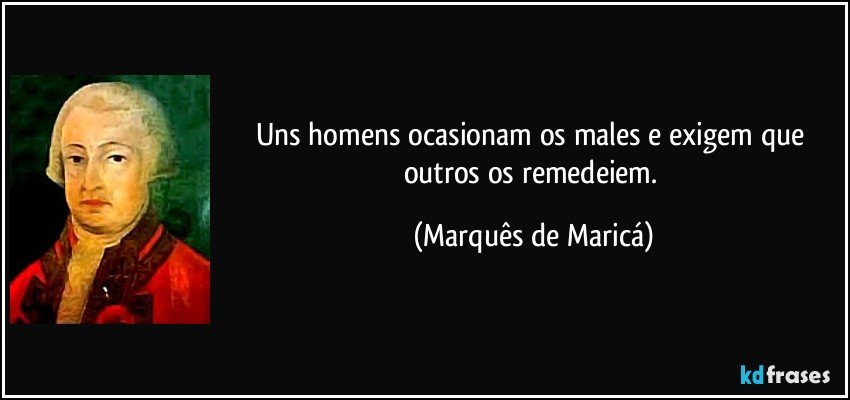 Uns homens ocasionam os males e exigem que outros os remedeiem. (Marquês de Maricá)