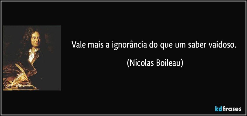 Vale mais a ignorância do que um saber vaidoso. (Nicolas Boileau)