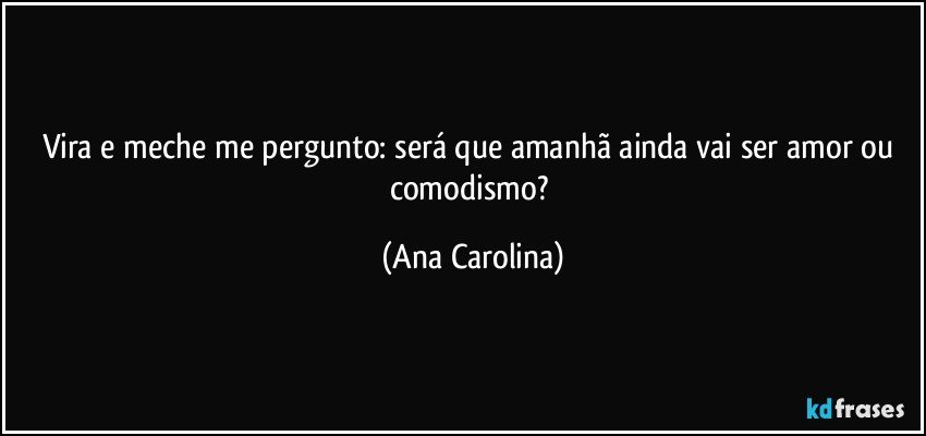 Vira e meche me pergunto: será que amanhã ainda vai ser amor ou comodismo? (Ana Carolina)