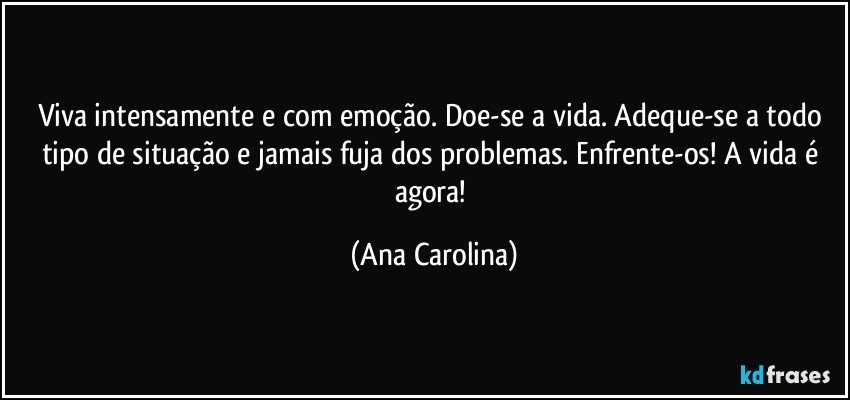 Viva intensamente e com emoção. Doe-se a vida. Adeque-se a todo tipo de situação e jamais fuja dos problemas. Enfrente-os! A vida é agora! (Ana Carolina)