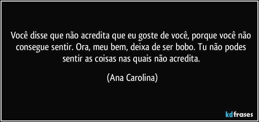 Você disse que não acredita que eu goste de você, porque você não consegue sentir. Ora, meu bem, deixa de ser bobo. Tu não podes sentir as coisas nas quais não acredita. (Ana Carolina)