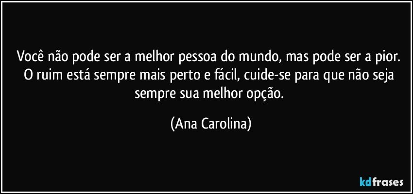 Você não pode ser a melhor pessoa do mundo, mas pode ser a pior. O ruim está sempre mais perto e fácil, cuide-se para que não seja sempre sua melhor opção. (Ana Carolina)