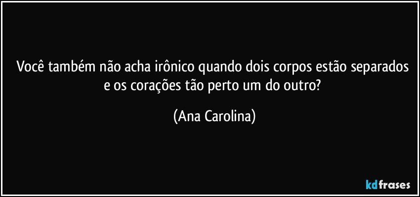 Você também não acha irônico quando dois corpos estão separados e os corações tão perto um do outro? (Ana Carolina)