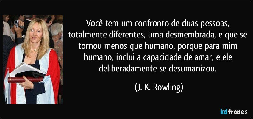 Você tem um confronto de duas pessoas, totalmente diferentes, uma desmembrada, e que se tornou menos que humano, porque para mim humano, inclui a capacidade de amar, e ele deliberadamente se desumanizou. (J. K. Rowling)