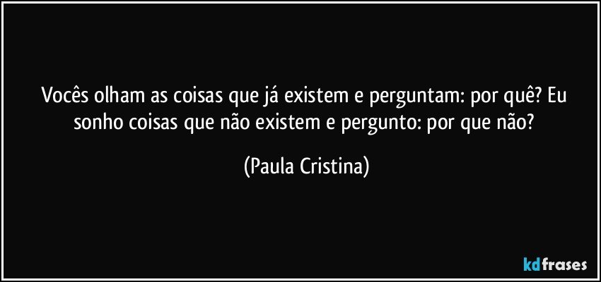 Vocês olham as coisas que já existem e perguntam: por quê? Eu sonho coisas que não existem e pergunto: por que não? (Paula Cristina)