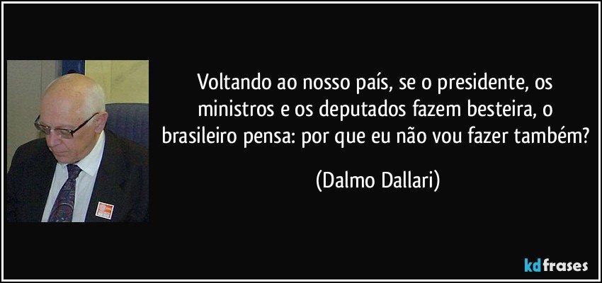 Voltando ao nosso país, se o presidente, os ministros e os deputados fazem besteira, o brasileiro pensa: por que eu não vou fazer também? (Dalmo Dallari)
