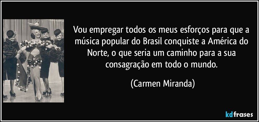 Vou empregar todos os meus esforços para que a música popular do Brasil conquiste a América do Norte, o que seria um caminho para a sua consagração em todo o mundo. (Carmen Miranda)