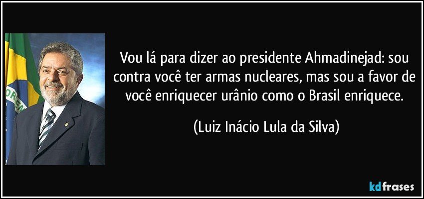 Vou lá para dizer ao presidente Ahmadinejad: sou contra você ter armas nucleares, mas sou a favor de você enriquecer urânio como o Brasil enriquece. (Luiz Inácio Lula da Silva)