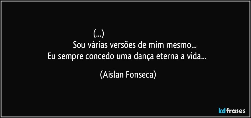 (...)                                                                                                                           Sou várias versões de mim mesmo...
Eu sempre concedo uma dança eterna a vida... (Aislan Fonseca)