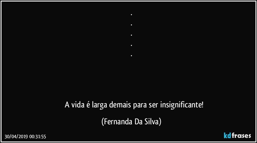 .
.
.
.
.
   
                                                    
                                                                                                 
                                                                                       
                A vida é larga demais para ser insignificante! (Fernanda Da Silva)