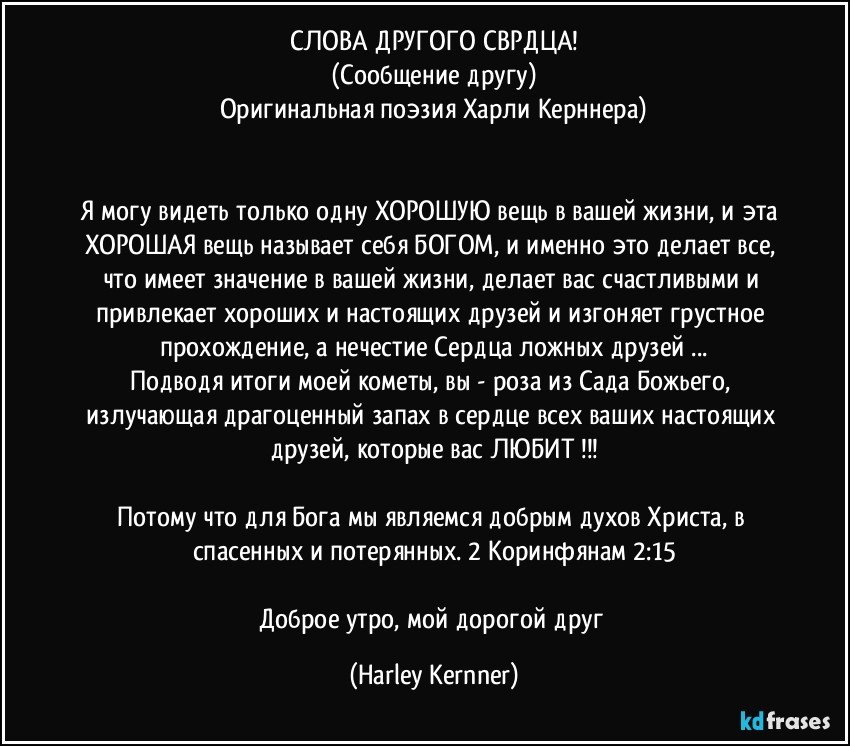 СЛОВА ДРУГОГО СЕРДЦА!
(Сообщение другу)
Оригинальная поэзия Харли Керннера)


Я могу видеть только одну ХОРОШУЮ вещь в вашей жизни, и эта ХОРОШАЯ вещь называет себя БОГОМ, и именно это делает все, что имеет значение в вашей жизни, делает вас счастливыми и привлекает хороших и настоящих друзей и изгоняет грустное прохождение, а нечестие Сердца ложных друзей ...
Подводя итоги моей кометы, вы - роза из Сада Божьего, излучающая драгоценный запах в сердце всех ваших настоящих друзей, которые вас ЛЮБИТ !!!

Потому что для Бога мы являемся добрым духов Христа, в спасенных и потерянных. 2 Коринфянам 2:15

Доброе утро, мой дорогой друг (Harley Kernner)