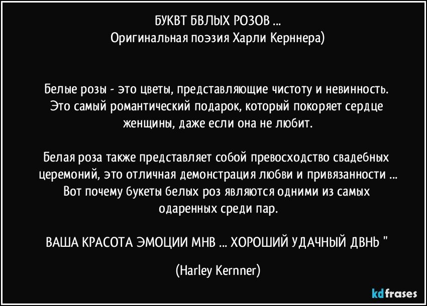 БУКЕТ БЕЛЫХ РОЗОВ ...
Оригинальная поэзия Харли Керннера)


Белые розы - это цветы, представляющие чистоту и невинность. Это самый романтический подарок, который покоряет сердце женщины, даже если она не любит.

Белая роза также представляет собой превосходство свадебных церемоний, это отличная демонстрация любви и привязанности ...
Вот почему букеты белых роз являются одними из самых одаренных среди пар.

ВАША КРАСОТА ЭМОЦИИ МНЕ ... ХОРОШИЙ УДАЧНЫЙ ДЕНЬ " (Harley Kernner)