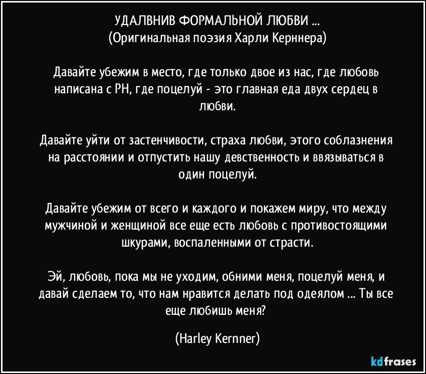 УДАЛЕНИЕ ФОРМАЛЬНОЙ ЛЮБВИ ...
(Оригинальная поэзия Харли Керннера)

Давайте убежим в место, где только двое из нас, где любовь написана с PH, где поцелуй - это главная еда двух сердец в любви.

Давайте уйти от застенчивости, страха любви, этого соблазнения на расстоянии и отпустить нашу девственность и ввязываться в один поцелуй.

Давайте убежим от всего и каждого и покажем миру, что между мужчиной и женщиной все еще есть любовь с противостоящими шкурами, воспаленными от страсти.

Эй, любовь, пока мы не уходим, обними меня, поцелуй меня, и давай сделаем то, что нам нравится делать под одеялом ... Ты все еще любишь меня? (Harley Kernner)