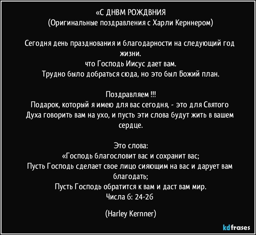 «С ДНЕМ РОЖДЕНИЯ
(Оригинальные поздравления с Харли Керннером)

Сегодня день празднования и благодарности на следующий год жизни.
что Господь Иисус дает вам.
Трудно было добраться сюда, но это был Божий план.

Поздравляем !!!
Подарок, который я имею для вас сегодня, - это для Святого Духа говорить вам на ухо, и пусть эти слова будут жить в вашем сердце.

Это слова:
«Господь благословит вас и сохранит вас;
Пусть Господь сделает свое лицо сияющим на вас и дарует вам благодать;
Пусть Господь обратится к вам и даст вам мир.
Числа 6: 24-26 (Harley Kernner)