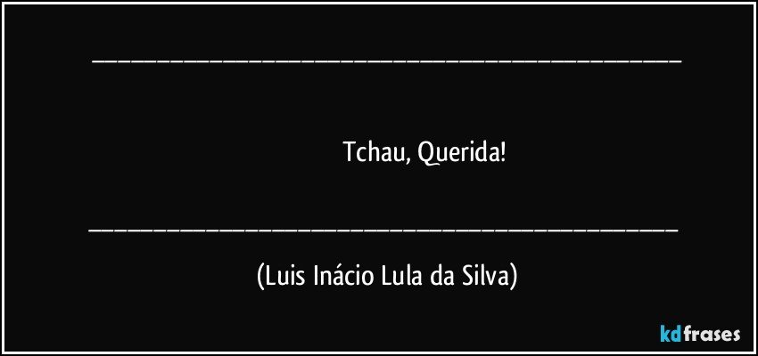 ___
                                        

                                          Tchau, Querida!

___ (Luis Inácio Lula da Silva)