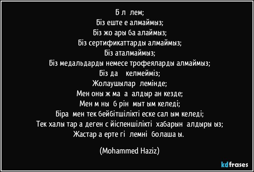 Бұл әлем;
Біз ештеңе алмаймыз;
Біз жоғары бағалаймыз;
Біз сертификаттарды алмаймыз;
Біз аталмаймыз;
Біз медальдарды немесе трофеяларды алмаймыз;
Біз даңқ әкелмейміз;
Жолаушылар әлемінде;
Мен оны жұмаққа қалдырған кезде;
Мен мұның бәрін ұмытқым келеді;
Бірақ мен тек бейбітшілікті еске салғым келеді;
Тек халықтарға деген сүйіспеншіліктің хабарын қалдырыңыз;
Жастарға ертеңгі әлемнің болашағы. (Mohammed Haziz)