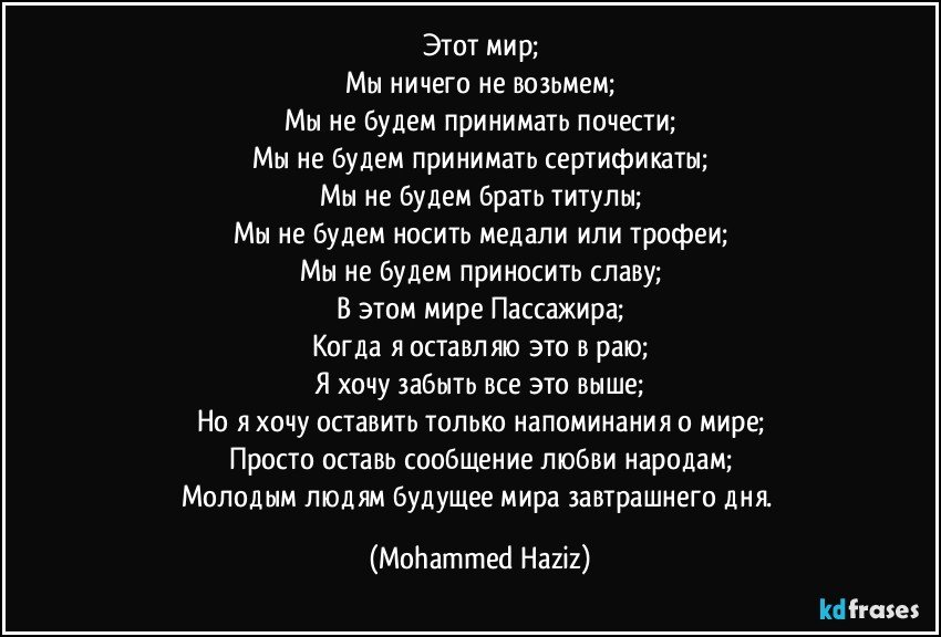 Этот мир;
Мы ничего не возьмем;
Мы не будем принимать почести;
Мы не будем принимать сертификаты;
Мы не будем брать титулы;
Мы не будем носить медали или трофеи;
Мы не будем приносить славу;
В этом мире Пассажира;
Когда я оставляю это в раю;
Я хочу забыть все это выше;
Но я хочу оставить только напоминания о мире;
Просто оставь сообщение любви народам;
Молодым людям будущее мира завтрашнего дня. (Mohammed Haziz)