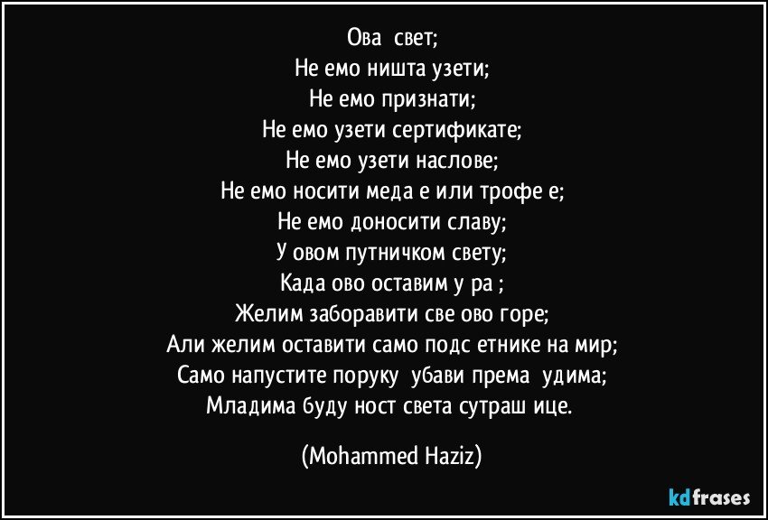 Овај свет;
Нећемо ништа узети;
Нећемо признати;
Нећемо узети сертификате;
Нећемо узети наслове;
Нећемо носити медаље или трофеје;
Нећемо доносити славу;
У овом путничком свету;
Када ово оставим у рај;
Желим заборавити све ово горе;
Али желим оставити само подсјетнике на мир;
Само напустите поруку љубави према људима;
Младима будућност света сутрашњице. (Mohammed Haziz)