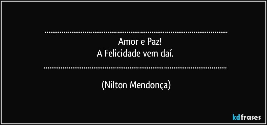 ......
          Amor e Paz!
A  Felicidade vem daí. 
...... (Nilton Mendonça)