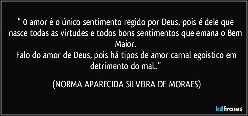 “ 0 amor é o único sentimento regido por Deus, pois é dele que nasce todas as virtudes e todos bons sentimentos que emana o Bem Maior. 
 Falo do amor de Deus, pois há tipos de amor carnal egoístico em detrimento do mal..” (NORMA APARECIDA SILVEIRA DE MORAES)