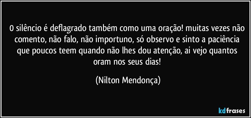 0 silêncio é deflagrado também como uma oração! muitas vezes não comento, não falo, não importuno, só observo e sinto a paciência que poucos teem quando não lhes dou atenção, ai vejo quantos oram nos seus dias! (Nilton Mendonça)