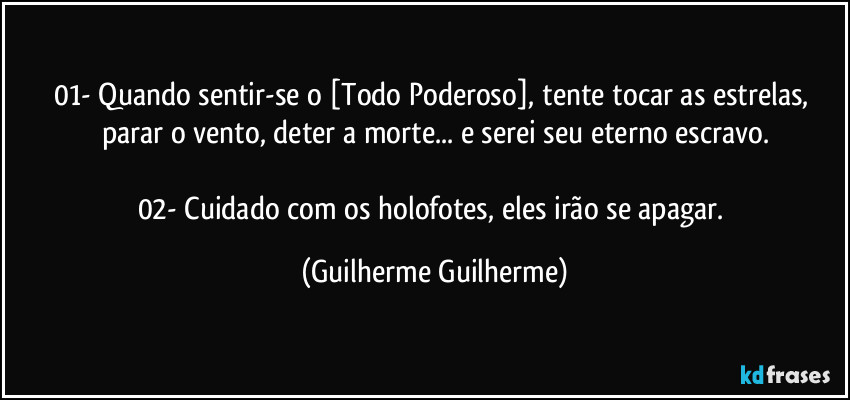 01- Quando sentir-se o [Todo Poderoso], tente tocar as estrelas, parar o vento, deter a morte... e serei seu eterno escravo.

02- Cuidado com os holofotes,  eles irão se apagar. (Guilherme Guilherme)