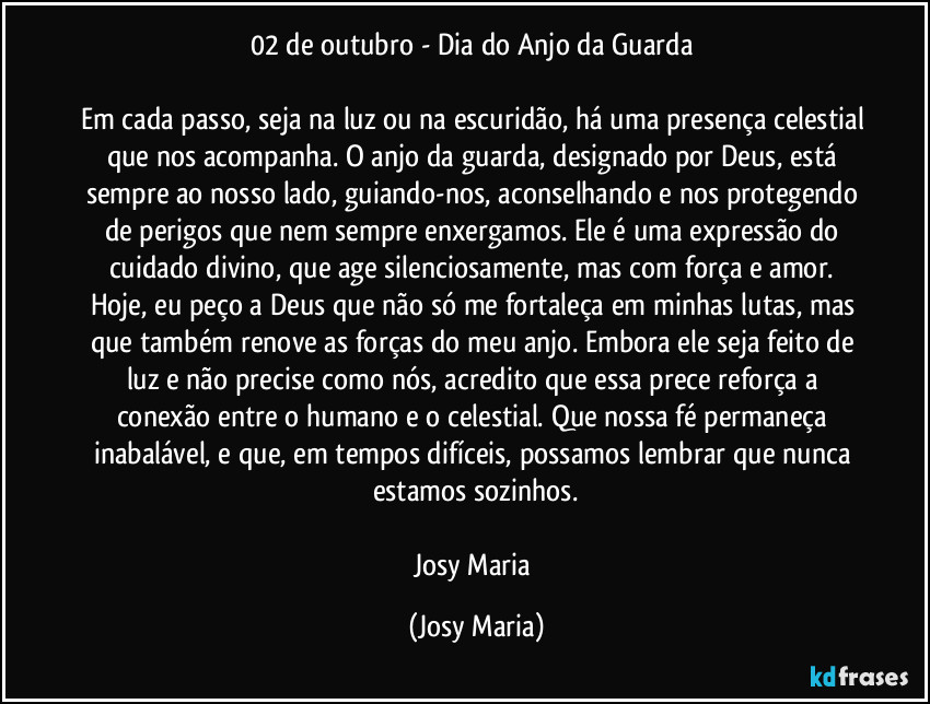 02 de outubro - Dia do Anjo da Guarda 

Em cada passo, seja na luz ou na escuridão, há uma presença celestial que nos acompanha. O anjo da guarda, designado por Deus, está sempre ao nosso lado, guiando-nos, aconselhando e nos protegendo de perigos que nem sempre enxergamos. Ele é uma expressão do cuidado divino, que age silenciosamente, mas com força e amor. Hoje, eu peço a Deus que não só me fortaleça em minhas lutas, mas que também renove as forças do meu anjo. Embora ele seja feito de luz e não precise como nós, acredito que essa prece reforça a conexão entre o humano e o celestial. Que nossa fé permaneça inabalável, e que, em tempos difíceis, possamos lembrar que nunca estamos sozinhos.

Josy Maria (Josy Maria)