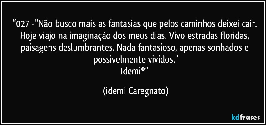 “027 -"Não busco mais as fantasias que pelos caminhos deixei cair. Hoje viajo na imaginação dos meus dias. Vivo estradas floridas, paisagens deslumbrantes. Nada fantasioso, apenas sonhados e possivelmente vividos."
Idemi®” (Idemi Caregnato)