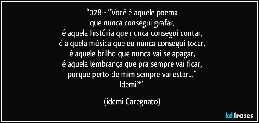 “028 - “Você é aquele poema
que nunca consegui grafar,
é aquela história que nunca consegui contar,
é a quela música que eu nunca consegui tocar,
é aquele brilho que nunca vai se apagar,
é aquela lembrança que pra sempre vai ficar,
porque perto de mim sempre vai estar...”
Idemi®” (Idemi Caregnato)