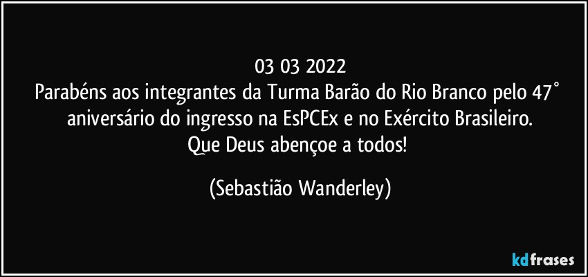 03/03/2022
Parabéns aos integrantes da Turma Barão do Rio Branco pelo 47° aniversário do ingresso na EsPCEx e no Exército Brasileiro.
Que Deus abençoe a todos! (Sebastião Wanderley)