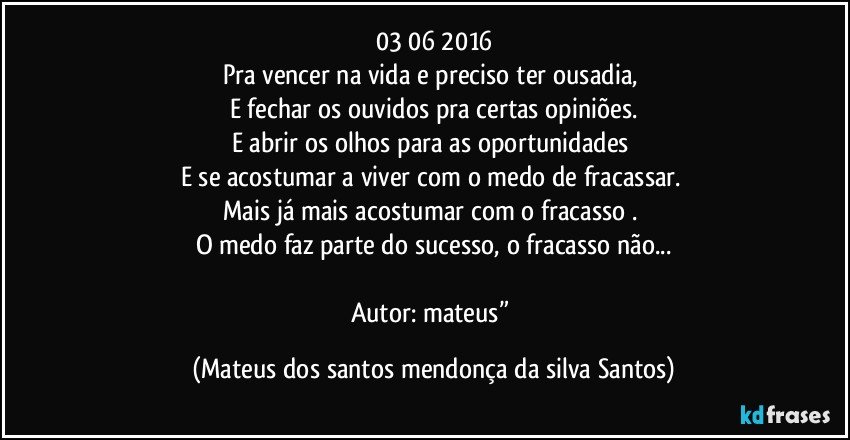 03/06/2016
Pra vencer na vida e preciso ter ousadia,
E fechar os ouvidos pra certas opiniões.
E abrir os olhos para as oportunidades
E se acostumar a viver com o medo de fracassar.
Mais já mais acostumar com o fracasso .
O medo faz parte do sucesso, o fracasso não...
Autor: mateus” (Mateus dos santos mendonça da silva Santos)
