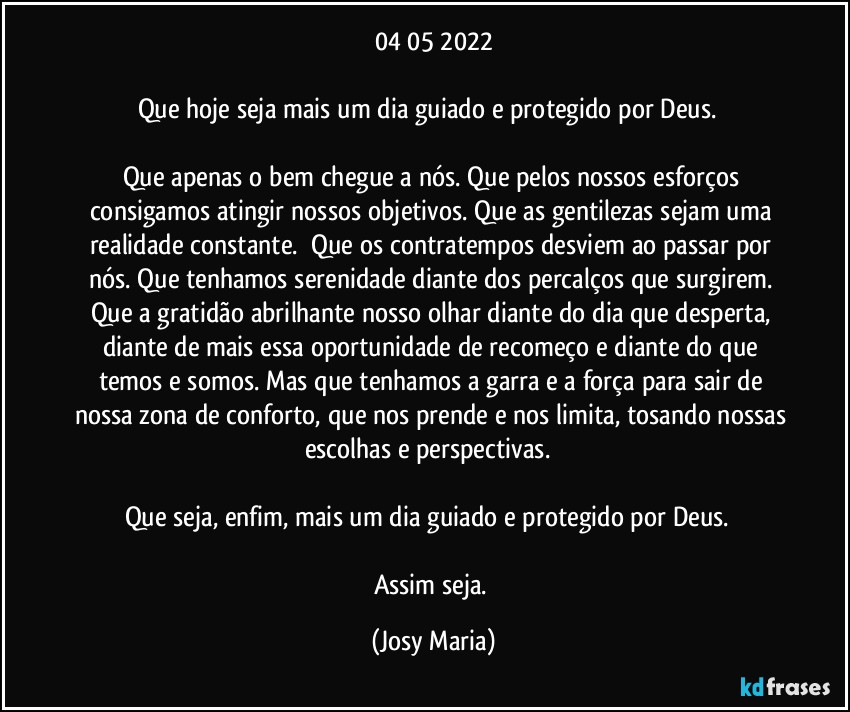 04/05/2022

Que hoje seja mais um dia guiado e protegido por Deus.  

Que apenas o bem chegue a nós. Que pelos nossos esforços consigamos atingir nossos objetivos. Que as gentilezas sejam uma realidade constante.  Que os contratempos desviem ao passar por nós. Que tenhamos serenidade diante dos percalços que surgirem. Que a gratidão abrilhante nosso olhar diante do dia que desperta, diante de mais essa oportunidade de recomeço e diante do que temos e somos. Mas que tenhamos a garra e a força para sair de nossa zona de conforto, que nos prende e nos limita, tosando nossas escolhas e perspectivas.  

Que seja, enfim, mais um dia guiado e protegido por Deus.  

Assim seja. (Josy Maria)